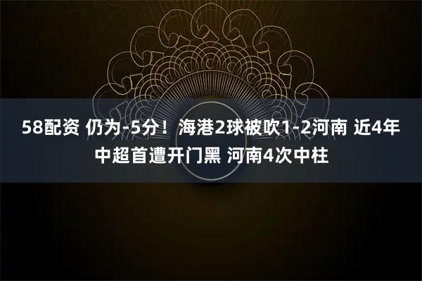 58配资 仍为-5分！海港2球被吹1-2河南 近4年中超首遭开门黑 河南4次中柱